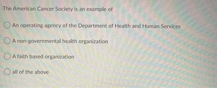 The American Cancer Society is an example of
An operating agency of the Department of Health and Human Services
A non-governmental health organization
OA faith based organization
all of the above
