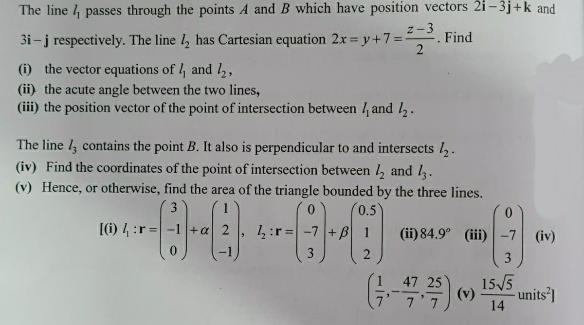 The line l, passes through the points A and B which have position vectors 2i – 3j+k and
z-3
3i-j respectively. The line , has Cartesian equation 2x y+7%3
Find
(i) the vector equations of 4 and 2,
(ii) the acute angle between the two lines,
(iii) the position vector of the point of intersection between / and l.
The line l contains the point B. It also is perpendicular to and intersects .
(iv) Find the coordinates of the point of intersection between , and l.
(v) Hence, or otherwise, find the area of the triangle bounded by the three lines.
3
1
0.5
0.
(1) 4 :r =-1+a 2
1:r=|
+B 1
(ii) 84.9° (iii)
(iv)
47 25
15/5
7 7
(v)
- units]
14
