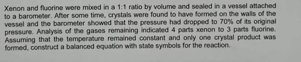 Xenon and fluorine were mixed in a 1:1 ratio by volume and sealed in a vessel attached
to a barometer. After some time, crystals were found to have formed on the walls of the
vessel and the barometer showed that the pressure had dropped to 70% of its original
pressure. Analysis of the gases remaining indicated 4 parts xenon to 3 parts fluorine.
Assuming that the temperature remained constant and only one crystal product was
formed, construct a balanced equation with state symbols for the reaction.
