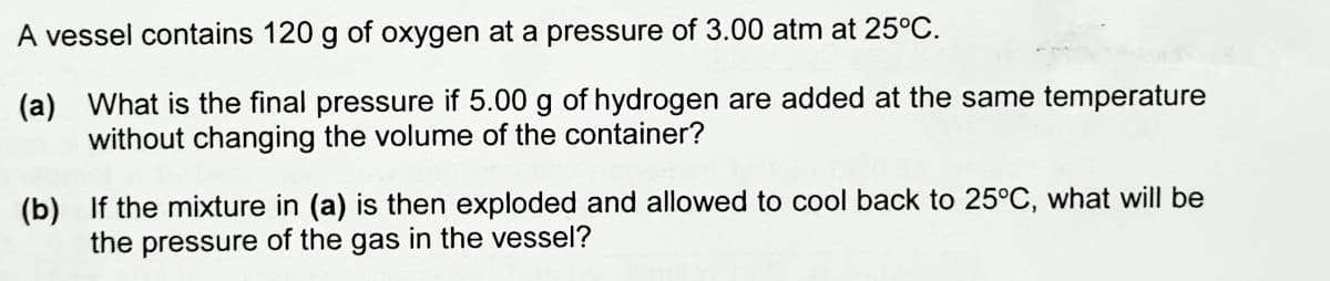 A vessel contains 120 g of oxygen at a pressure of 3.00 atm at 25°C.
(a) What is the final pressure if 5.00 g of hydrogen are added at the same temperature
without changing the volume of the container?
(b) If the mixture in (a) is then exploded and allowed to cool back to 25°C, what will be
the pressure of the gas in the vessel?
