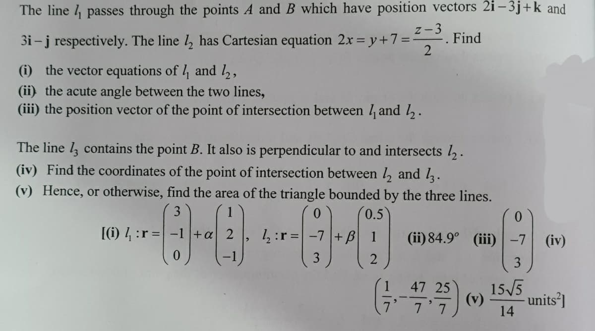 The line l passes through the points A and B which have position vectors 2i – 3j+k and
z-3
3i-j respectively. The line , has Cartesian equation 2x = y+7=
Find
(i) the vector equations of 4 and 2,
(ii) the acute angle between the two lines,
(iii) the position vector of the point of intersection between / and l,.
The line l, contains the point B. It also is perpendicular to and intersects l.
(iv) Find the coordinates of the point of intersection between , and l.
(v) Hence, or otherwise, find the area of the triangle bounded by the three lines.
3
1
0.5
0.
(i) 4 :r = -1+a 2
1:r =
+B
(ii) 84.9° (iii)
(iv)
47 25
15/5
(v)
- units']
7 7
14
