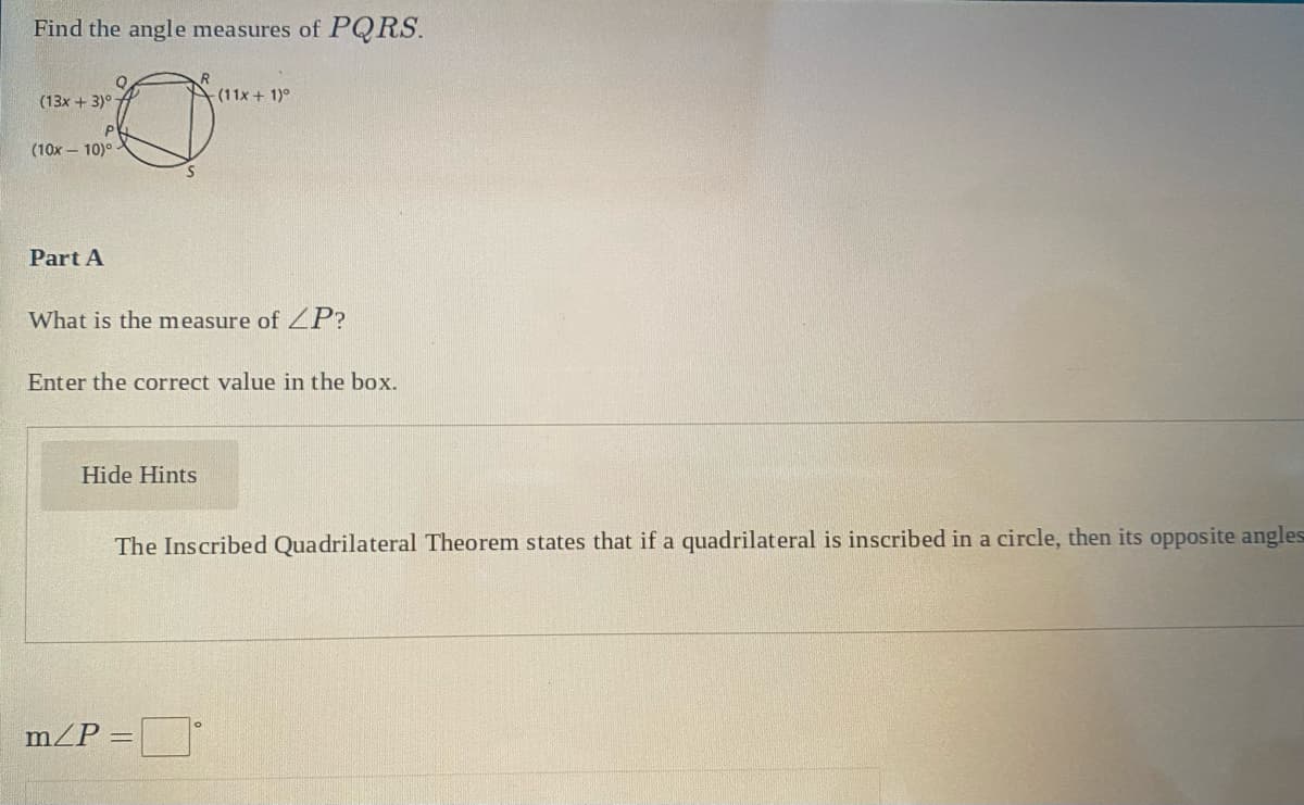 Find the angle measures of PQRS.
-(11x + 1)°
(13x + 3)°
(10x - 10)° -
Part A
What is the measure of ZP?
Enter the correct value in the box.
Hide Hints
The Inscribed Quadrilateral Theorem states that if a quadrilateral is inscribed in a circle, then its opposite angles
m/P
