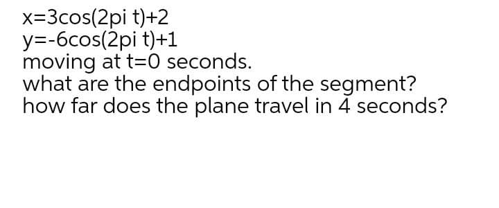 x=3cos(2pi t)+2
y=-6cos(2pi t)+1
moving at t=0 seconds.
what are the endpoints of the segment?
how far does the plane travel in 4 seconds?
