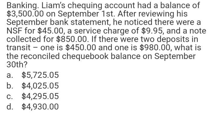 Banking. Liam's chequing account had a balance of
$3,500.00 on September 1st. After reviewing his
September bank statement, he noticed there were a
NSF for $45.00, a service charge of $9.95, and a note
collected for $850.00. If there were two deposits in
transit - one is $450.00 and one is $980.00, what is
the reconciled chequebook balance on September
30th?
a. $5,725.05
b. $4,025.05
c. $4,295.05
d. $4,930.00