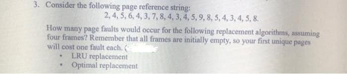 3. Consider the following page reference string:
2, 4, 5, 6, 4, 3, 7, 8, 4, 3, 4, 5, 9, 8, 5, 4, 3, 4, 5, 8.
How many page faults would occur for the following replacement algorithms, assuming
four frames? Remember that all frames are initially empty, so your first unique pages
will cost one fault each. (
LRU replacement
Optimal replacement
●