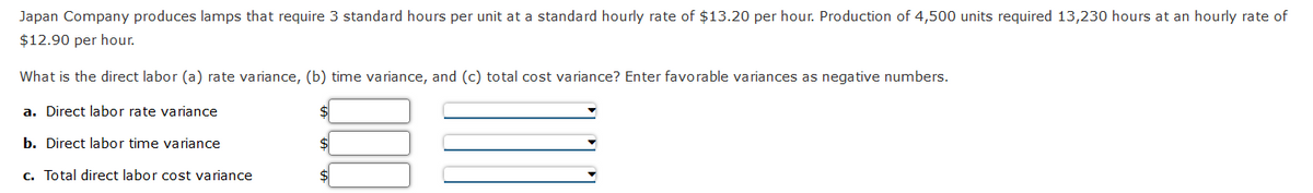 Japan Company produces lamps that require 3 standard hours per unit at a standard hourly rate of $13.20 per hour. Production of 4,500 units required 13,230 hours at an hourly rate of
$12.90 per hour.
What is the direct labor (a) rate variance, (b) time variance, and (c) total cost variance? Enter favorable variances as negative numbers.
a. Direct labor rate variance
b. Direct labor time variance
c. Total direct labor cost variance