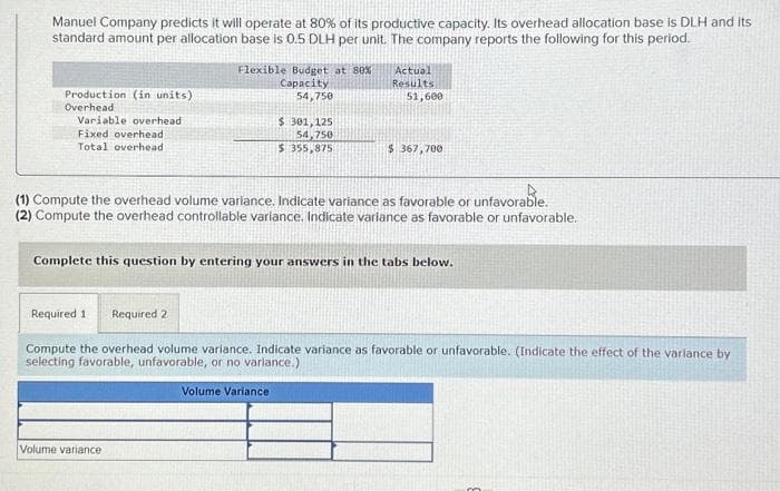 Manuel Company predicts it will operate at 80% of its productive capacity. Its overhead allocation base is DLH and its
standard amount per allocation base is 0.5 DLH per unit. The company reports the following for this period.
Production (in units)
Overhead
Variable overhead
Fixed overhead
Total overhead
Flexible Budget at 80%
Capacity
54,750
$ 301,125
54,750
$ 355,875
Volume variance
Actual
Results
51,600
(1) Compute the overhead volume variance. Indicate variance as favorable or unfavorable.
(2) Compute the overhead controllable variance. Indicate variance as favorable or unfavorable.
Volume Variance
$367,700
Complete this question by entering your answers in the tabs below.
Required 1 Required 2
Compute the overhead volume variance. Indicate variance as favorable or unfavorable. (Indicate the effect of the variance by
selecting favorable, unfavorable, or no variance.)