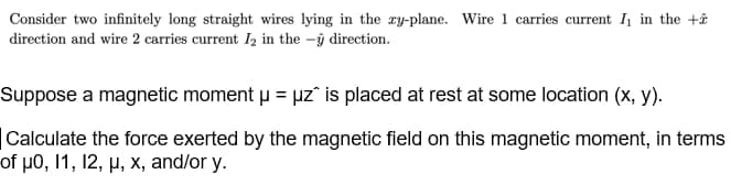 Consider two infinitely long straight wires lying in the ry-plane. Wire 1 carries current I1 in the +â
direction and wire 2 carries current I2 in the -ŷ direction.
Suppose a magnetic moment u = uz" is placed at rest at some location (x, y).
|Calculate the force exerted by the magnetic field on this magnetic moment, in terms
of μ0, 11 , 12, μ. x , and/or y.
