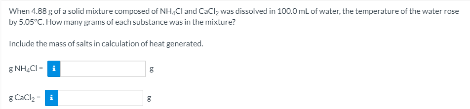 When 4.88 g of a solid mixture composed of NH4CI and CaCl2 was dissolved in 100.0 mL of water, the temperature of the water rose
by 5.05°C. How many grams of each substance was in the mixture?
Include the mass of salts in calculation of heat generated.
g NH4CI = i
g Cačl2 = i
bộ
bo
