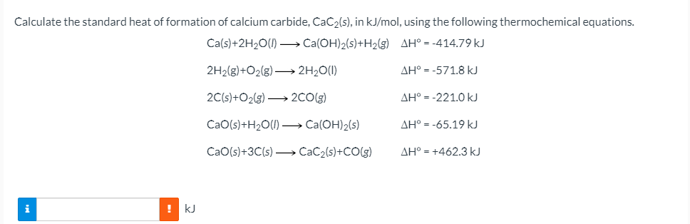 Calculate the standard heat of formation of calcium carbide, CaC2(s), in kJ/mol, using the following thermochemical equations.
Ca(s)+2H2O(1) – Ca(OH)2(s)+H2(g) AH° = -414.79 kJ
2H2(g)+O2(g) → 2H2O(I)
AH° = -571.8 kJ
2C(s)+O2(g) → 2CO(g)
AH° = -221.0 kJ
CaO(s)+H2O(1) –→ Ca(OH)2(s)
AH° = -65.19 kJ
CaO(s)+3C(s) –→ CaC2(s)+CO(g)
AH° = +462.3 kJ
! kJ
