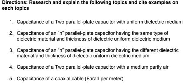 Directions: Research and explain the following topics and cite examples on
each topics
1. Capacitance of a Two parallel-plate capacitor with uniform dielectric medium
2. Capacitance of an "n" parallel-plate capacitor having the same type of
dielectric material and thickness of dielectric uniform dielectric medium
3. Capacitance of an "n" parallel-plate capacitor having the different dielectric
material and thickness of dielectric uniform dielectric medium
4. Capacitance of a Two parallel-plate capacitor with a medium partly air
5. Capacitance of a coaxial cable (Farad per meter)
