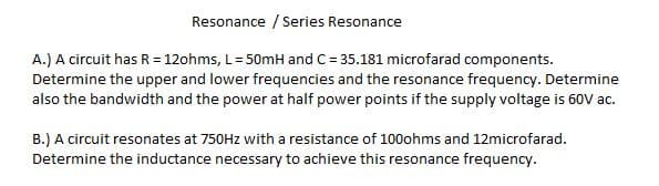 Resonance / Series Resonance
A.) A circuit has R = 12ohms, L=50mH and C = 35.181 microfarad components.
Determine the upper and lower frequencies and the resonance frequency. Determine
also the bandwidth and the power at half power points if the supply voltage is 60V ac.
B.) A circuit resonates at 750HZ with a resistance of 100ohms and 12microfarad.
Determine the inductance necessary to achieve this resonance frequency.
