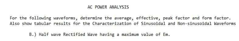 AC POWER ANALYSIS
For the following waveforms, determine the average, effective, peak factor and form factor.
Also show tabular results for the Characterization of Sinusoidal and Non-sinusoidal Waveforms
B.) Half wave Rectified Wave having a maximum value of Em.
