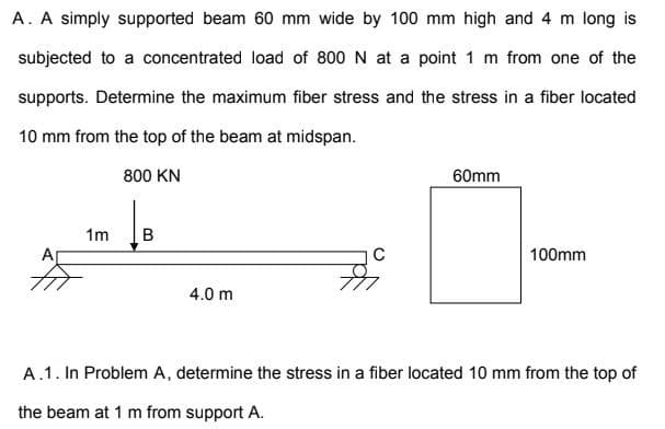 A. A simply supported beam 60 mm wide by 100 mm high and 4 m long is
subjected to a concentrated load of 800 N at a point 1 m from one of the
supports. Determine the maximum fiber stress and the stress in a fiber located
10 mm from the top of the beam at midspan.
800 KN
60mm
1m
C
100mm
4.0 m
A.1. In Problem A, determine the stress in a fiber located 10 mm from the top of
the beam at 1 m from support A.
