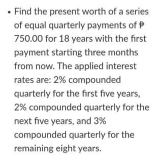 • Find the present worth of a series
of equal quarterly payments of P
750.00 for 18 years with the first
payment starting three months
from now. The applied interest
rates are: 2% compounded
quarterly for the fırst five years,
2% compounded quarterly for the
next five years, and 3%
compounded quarterly for the
remaining eight years.
