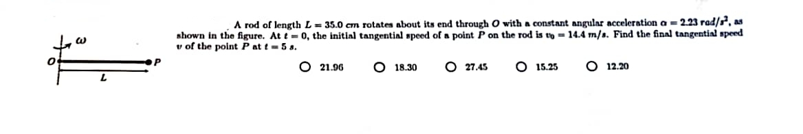 W
L
A rod of length L = 35.0 cm rotates about its end through O with a constant angular acceleration a = 2.23 rad/s², as
shown in the figure. At t= 0, the initial tangential speed of a point P on the rod is to 14.4 m/s. Find the final tangential speed
v of the point P at t = 5 s.
O 21.96
O 18.30
O 27.45 O 15.25
12.20