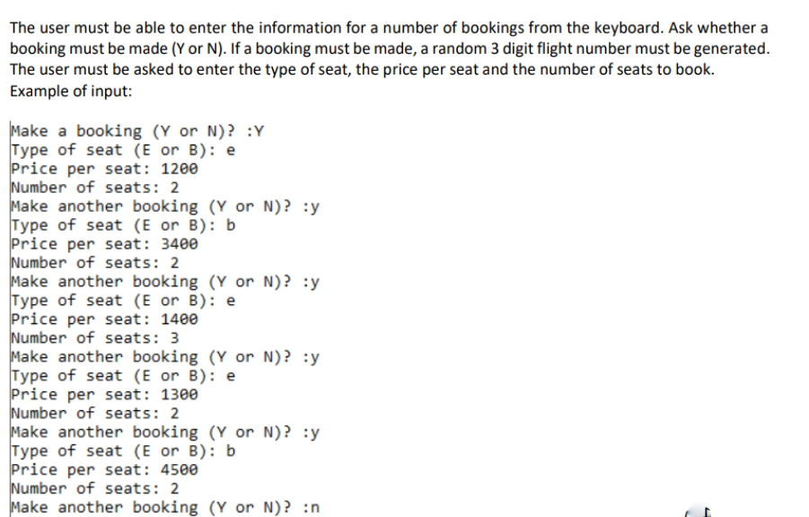 The user must be able to enter the information for a number of bookings from the keyboard. Ask whether a
booking must be made (Y or N). If a booking must be made, a random 3 digit flight number must be generated.
The user must be asked to enter the type of seat, the price per seat and the number of seats to book.
Example of input:
Make a booking (Y or N)? :Y
Type of seat (E or B): e
Price per seat: 1200
Number of seats: 2
Make another booking (Y or N)? :y
Type of seat (E or B): b
Price per seat: 3400
Number of seats: 2
Make another booking (Y or N)? :y
Type of seat (E or B): e
Price per seat: 1400
Number of seats: 3
Make another booking (Y or N)? :y
Type of seat (E or B): e
Price per seat: 1300
Number of seats: 2
Make another booking (Y or N)? :y
Type of seat (E or B): b
Price per seat: 4500
Number of seats: 2
Make another booking (Y or N)? :n
