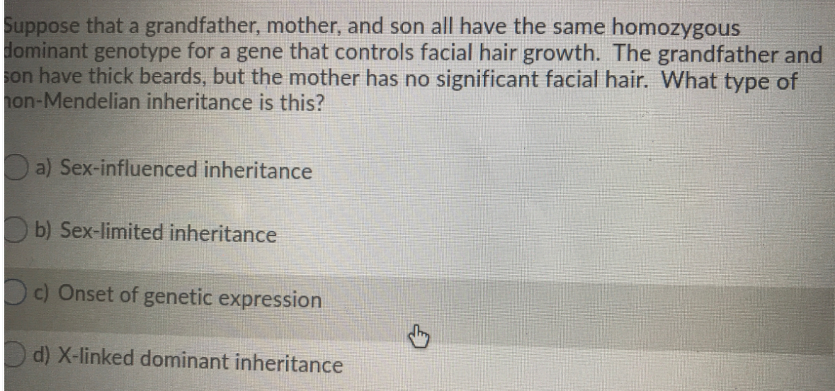 Suppose that a grandfather, mother, and son all have the same homozygous
dominant genotype for a gene that controls facial hair growth. The grandfather and
son have thick beards, but the mother has no significant facial hair. What type of
hon-Mendelian inheritance is this?
Oa) Sex-influenced inheritance
O b) Sex-limited inheritance
Oc) Onset of genetic expression
D d) X-linked dominant inheritance
