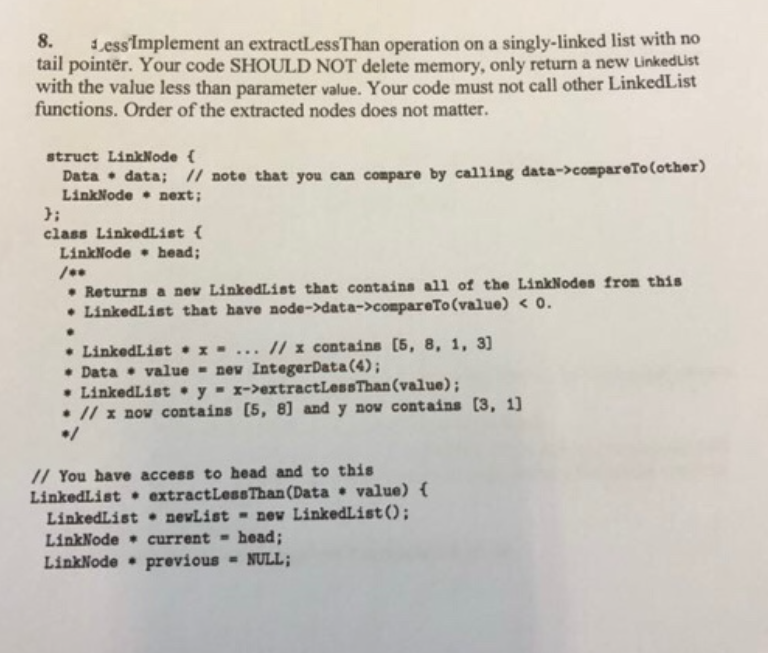 Less'Implement an extractLessThan operation on a singly-linked list with no
tail pointer. Your code SHOULD NOT delete memory, only return a new LinkedList
with the value less than parameter value. Your code must not call other LinkedList
functions. Order of the extracted nodes does not matter.
8.
struct LinkNode {
Data • data; // note that you can compare by calling data->compareTo(other)
LinkNode • next;
};
class LinkedList {
LinkNode • head;
• Returns a nev LinkedList that contains all of the LinkNodes from this
• LinkedList that have node->data->compareTo (value) < 0.
• LinkedList •x- ... // x contains [5, 8, 1, 3]
• Data • value - new IntegerData (4);
• LinkedList • y- x->extractLessThan(value);
• // x nov contains [5, 8] and y nov contains (3, 1
// You have access to head and to this
LinkedList extractLessThan (Data • value) {
LinkedList nevList - new LinkedList();
LinkNode • current - head;
LinkNode • previous
- NULL;
