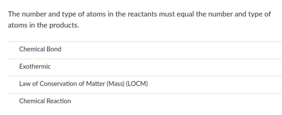 The number and type of atoms in the reactants must equal the number and type of
atoms in the products.
Chemical Bond
Exothermic
Law of Conservation of Matter (Mass) (LOCM)
Chemical Reaction
