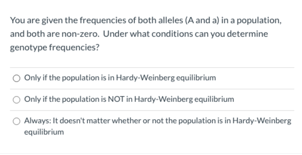 You are given the frequencies of both alleles (A and a) in a population,
and both are non-zero. Under what conditions can you determine
genotype frequencies?
Only if the population is in Hardy-Weinberg equilibrium
Only if the population is NOT in Hardy-Weinberg equilibrium
Always: It doesn't matter whether or not the population is in Hardy-Weinberg
equilibrium
