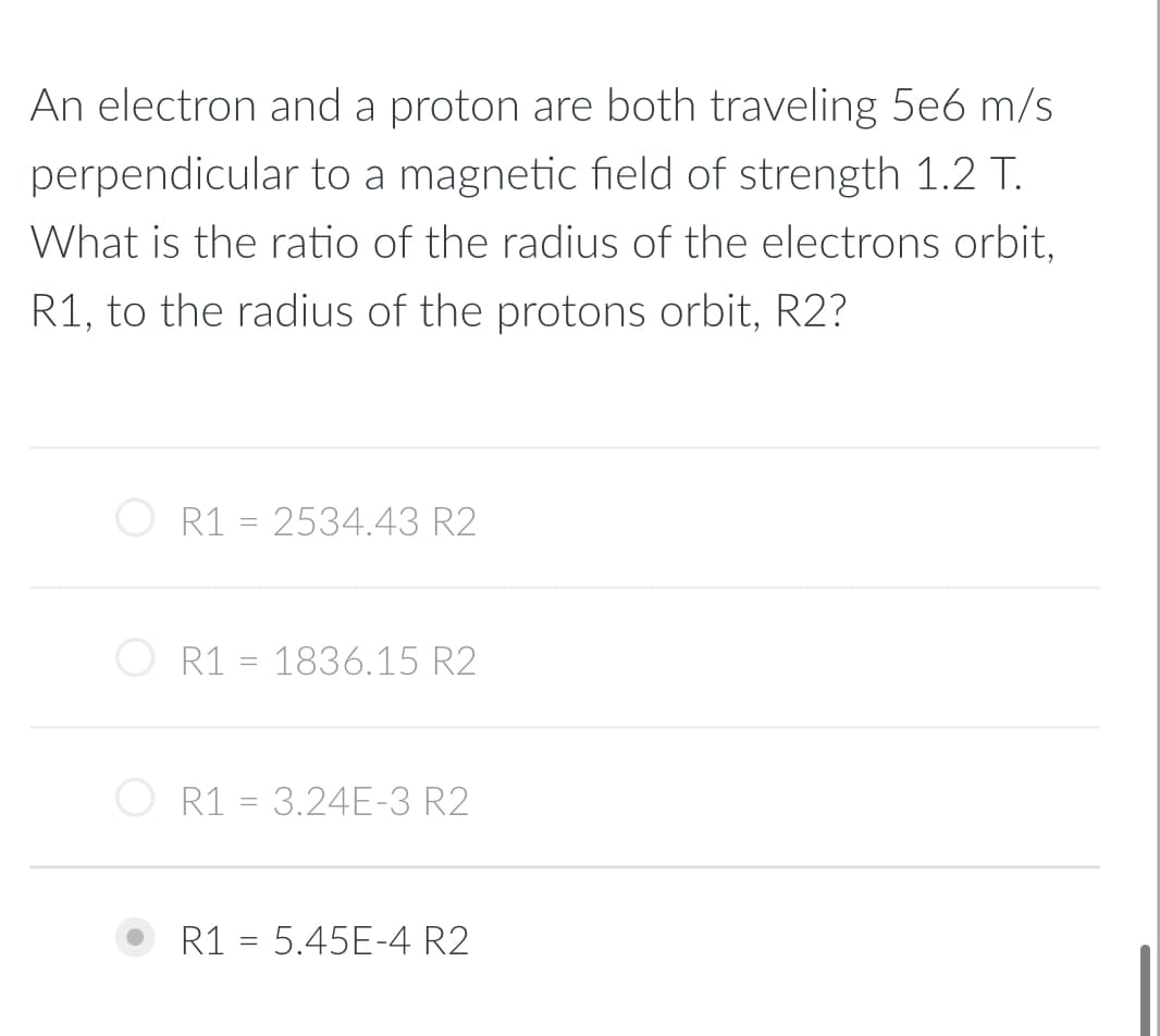 An electron and a proton are both traveling 5e6 m/s
perpendicular to a magnetic field of strength 1.2 T.
What is the ratio of the radius of the electrons orbit,
R1, to the radius of the protons orbit, R2?
R1 = 2534.43 R2
R1 = 1836.15 R2
R1 = 3.24E-3 R2
R1 = 5.45E-4 R2