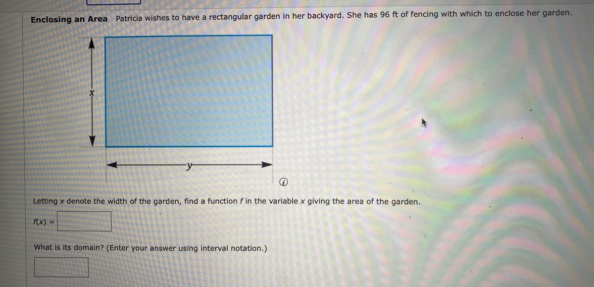 Enclosing an Area Patricia wishes to have a rectangular garden in her backyard. She has 96 ft of fencing with which to enclose her garden.
Letting x denote the width of the garden, find a function f in the variable x giving the area of the garden.
f(x) =
What is its domain? (Enter your answer using interval notation.)
