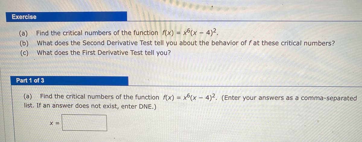 Exercise
(a)
Find the critical numbers of the function f(x) = x6(x – 4)².
What does the Second Derivative Test tell you about the behavior of f at these critical numbers?
(b)
What does the First Derivative Test tell you?
(c)
Part 1 of 3
Find the critical numbers of the function f(x) = x°(x – 4)². (Enter your answers as a comma-separated
(a)
list. If an answer does not exist, enter DNE.)
X =

