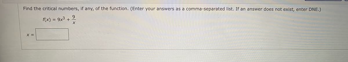 Find the critical numbers, if any, of the function. (Enter your answers as a comma-separated list. If an answer does not exist, enter DNE.)
f(x) = 9x3 +
X =
