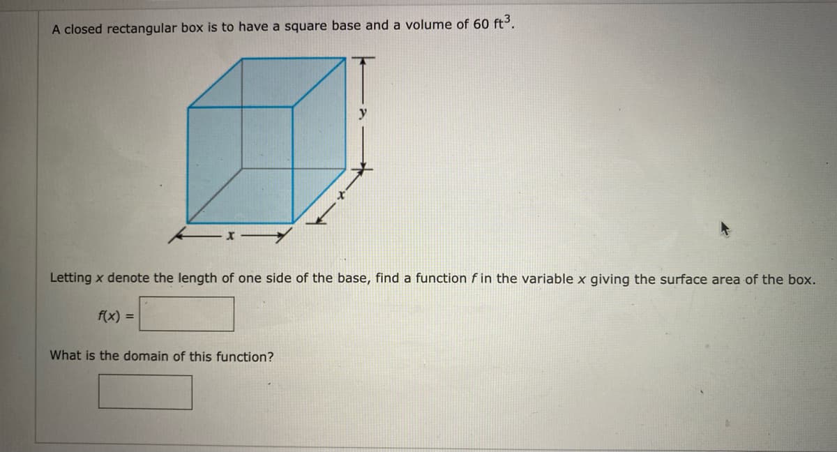 A closed rectangular box is to have a square base and a volume of 60 ft3.
Letting x denote the length of one side of the base, find a function f in the variable x giving the surface area of the box.
f(x) =
What is the domain of this function?
