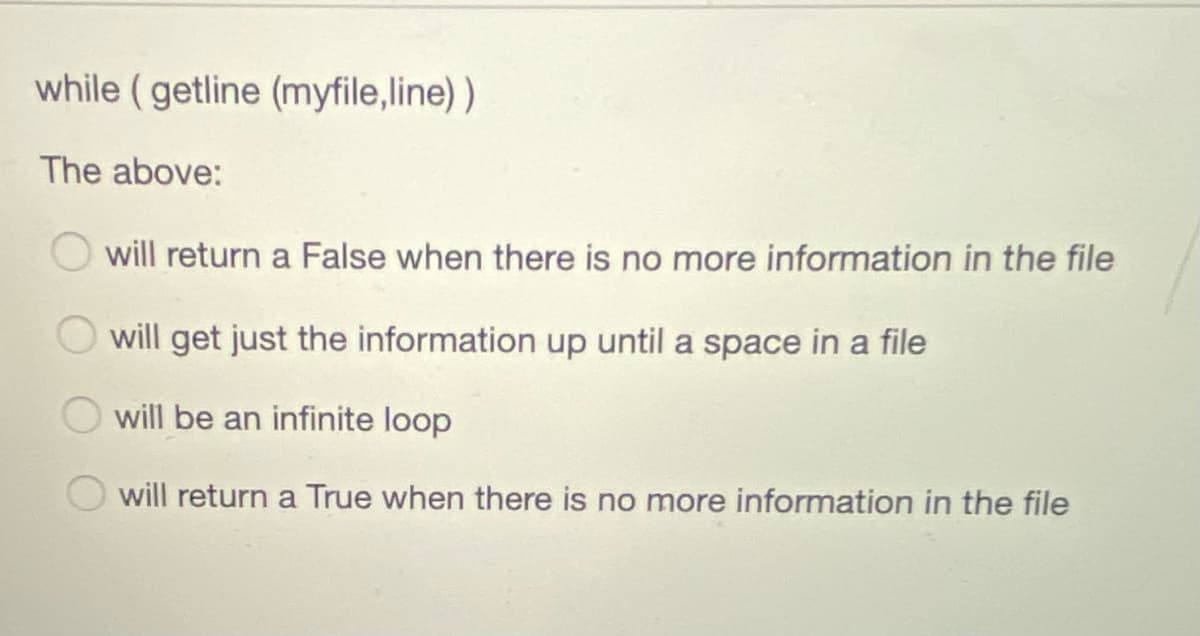 while (getline (myfile,line) )
The above:
will return a False when there is no more information in the file
will get just the information up until a space in a file
will be an infinite loop
will return a True when there is no more information in the file
