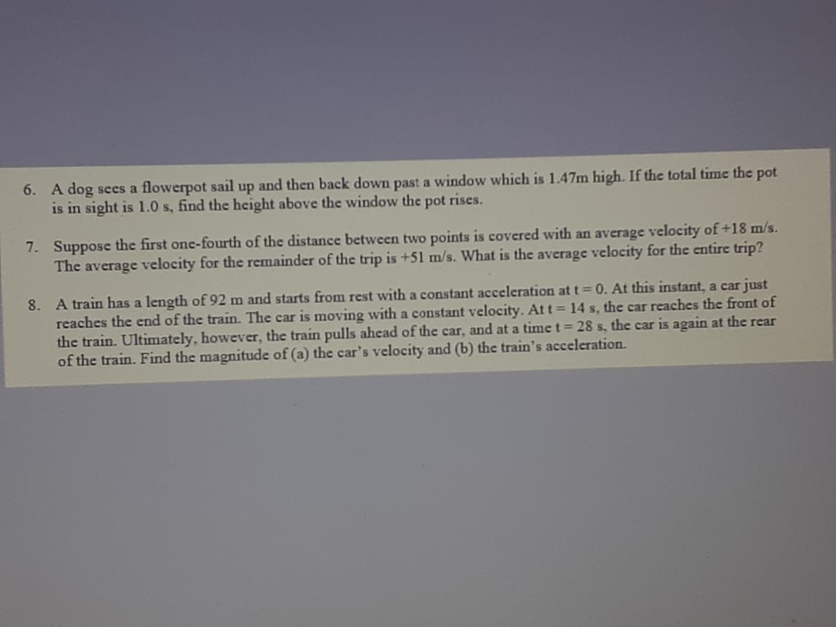 6. A dog sees a flowerpot sail up and then back down past a window which is 1.47m high. If the total time the pot
is in sight is 1.0 s, find the height above the window the pot rises.
7. Suppose the first one-fourth of the distance between two points is covered with an average velocity of +18 m/s.
The average velocity for the remainder of the trip is +51 m/s. What is the average velocity for the entire trip?
8. A train has a length of 92 m and starts from rest with a constant acceleration at t = 0. At this instant, a car just
reaches the end of the train. The car is moving with a constant velocity. At t = 14 s, the car reaches the front of
the train. Ultimately, however, the train pulls ahead of the car, and at a time t 28 s, the car is again at the rear
of the train. Find the magnitude of (a) the car's velocity and (b) the train's acceleration.
