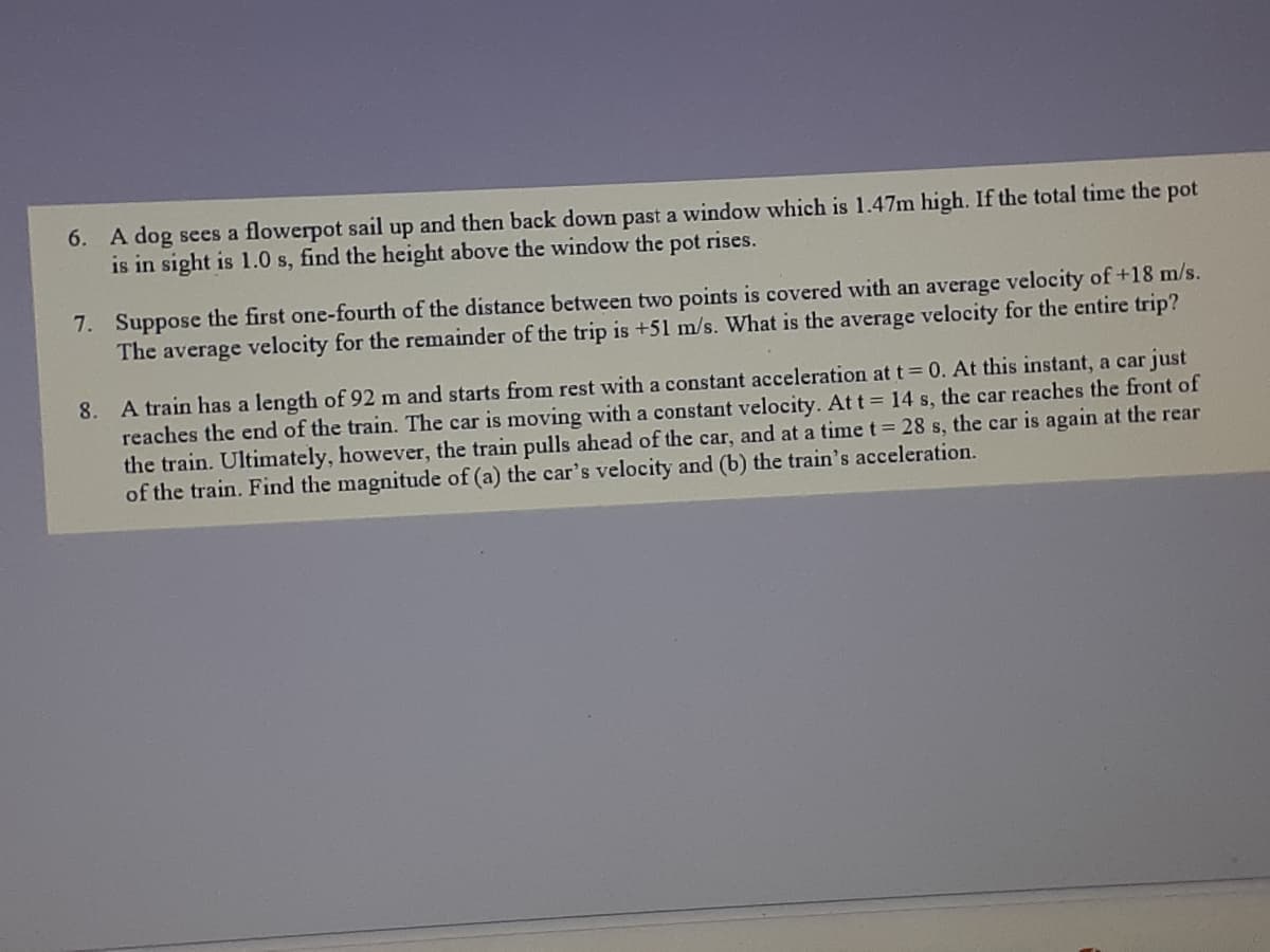 6. A dog sees a flowerpot sail up and then back down past a window which is 1.47m high. If the total time the pot
is in sight is 1.0 s, find the height above the window the pot rises.
7. Suppose the first one-fourth of the distance between two points is covered with an average velocity of+18 m/s.
The average velocity for the remainder of the trip is +51 m/s. What is the average velocity for the entire trip?
8. A train has a length of 92 m and starts from rest with a constant acceleration at t= 0. At this instant, a car just
reaches the end of the train. The car is moving with a constant velocity. Att= 14 s, the car reaches the front of
the train. Ultimately, however, the train pulls ahead of the car, and at a time t 28 s, the car is again at the rear
of the train. Find the magnitude of (a) the car's velocity and (b) the train's acceleration.

