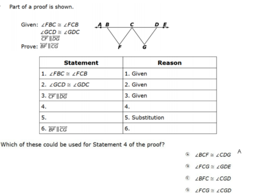 Part of a proof is shown.
Given: 2FBC = ¿FCB
DE
ZGCD LGDC
CF || DG
Prove: BF ||CG
Statement
Reason
1. ZFBC = LFCB
1. Given
2. ZGCD LGDC
2. Given
3. CF || DG
3. Given
4.
|4.
5.
5. Substitution
6. BF || TG
6.
Which of these could be used for Statement 4 of the proof?
A
A LBCF = LCDG
O LFCG LGDE
© ZBFC 2CGD
O LFCG ¿CGD
