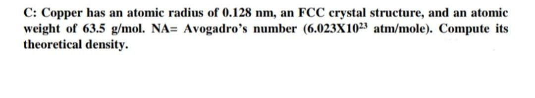 C: Copper has an atomic radius of 0.128 nm, an FCC crystal structure, and an atomic
weight of 63.5 g/mol. NA= Avogadro's number (6.023X1023 atm/mole). Compute its
theoretical density.
