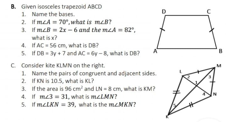 B. Given isosceles trapezoid ABCD
1. Name the bases.
2. If mLA = 70°, what is mzB?
3. If mLB = 2x - 6 and the mLA = 82°,
D
C
what is x?
4. If AC = 56 cm, what is DB?
5. If DB = 3y + 7 and AC = 6y- 8, what is DB?
A
C. Consider kite KLMN on the right.
1. Name the pairs of congruent and adjacent sides.
2. If KN is 10.5, what is KL?
3. If the area is 96 cm? and LN = 8 cm, what is KM?
M
4'
4. If m3 = 31, what is mzLMN?
5. If MLLKN = 39, what is the MLMKN?
B.
