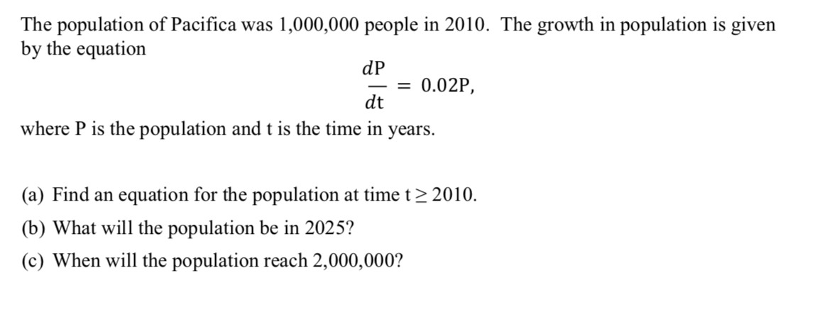 The population of Pacifica was 1,000,000 people in 2010. The growth in population is given
by the equation
dP
= 0.02P,
dt
where P is the population andt is the time in years.
(a) Find an equation for the population at time t> 2010.
(b) What will the population be in 2025?
(c) When will the population reach 2,000,000?
