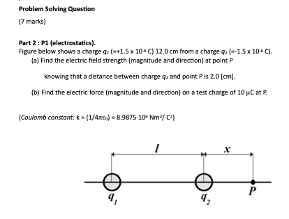 Problem Solving Question
(7 marks)
Part 2: P1 (electrostatics).
Figure below shows a charge q: (=+1.5 x 106 C) 12.0 cm from a charge q2 (=-1.5 x 106 C).
(a) Find the electric field strength (magnitude and direction) at point P
knowing that a distance between charge qz and point Pis 2.0 [cm).
(b) Find the electric force (magnitude and direction) on a test charge of 10 µC at P.
(Coulomb constant: k = (1/4neo) = 8.9875-10° Nm2/ C2)
х
