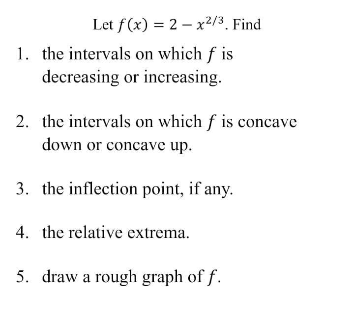 Let f (x) = 2 – x²/3. Find
1. the intervals on which f
decreasing or increasing.
2. the intervals on which f is concave
down or concave up.
3. the inflection point, if any.
4. the relative extrema.
5. draw a rough graph of f.
