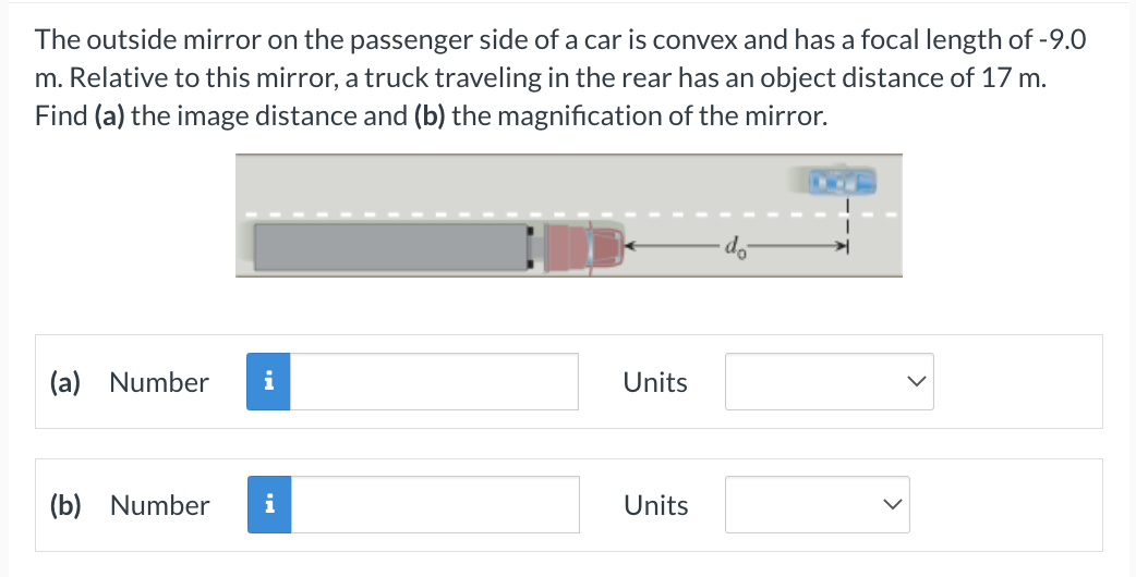 The outside mirror on the passenger side of a car is convex and has a focal length of -9.0
m. Relative to this mirror, a truck traveling in the rear has an object distance of 17 m.
Find (a) the image distance and (b) the magnification of the mirror.
(a) Number i
(b) Number
i
Units
Units
