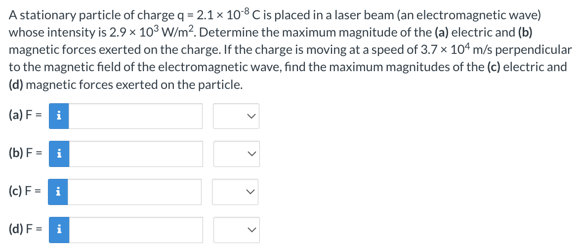 A stationary particle of charge q = 2.1 × 10-8 C is placed in a laser beam (an electromagnetic wave)
whose intensity is 2.9 × 103 W/m². Determine the maximum magnitude of the (a) electric and (b)
magnetic forces exerted on the charge. If the charge is moving at a speed of 3.7 x 104 m/s perpendicular
to the magnetic field of the electromagnetic wave, find the maximum magnitudes of the (c) electric and
(d) magnetic forces exerted on the particle.
(a) F = i
(b) F
= i
(c) F=
i
(d) F = i