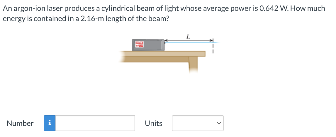 An argon-ion laser produces a cylindrical beam of light whose average power is 0.642 W. How much
energy is contained in a 2.16-m length of the beam?
Number i
Units
L