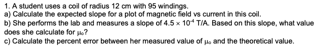 1. A student uses a coil of radius 12 cm with 95 windings.
a) Calculate the expected slope for a plot of magnetic field vs current in this coil.
b) She performs the lab and measures a slope of 4.5 x 104 T/A. Based on this slope, what value
does she calculate for μ.?
c) Calculate the percent error between her measured value of μo and the theoretical value.