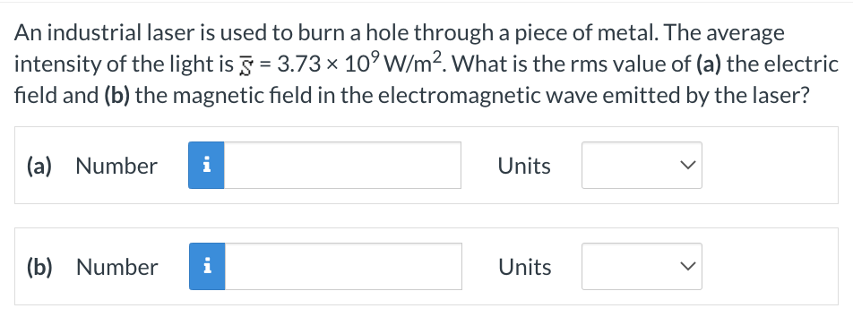 An industrial laser is used to burn a hole through a piece of metal. The average
intensity of the light is 5 = 3.73 × 10⁹ W/m². What is the rms value of (a) the electric
field and (b) the magnetic field in the electromagnetic wave emitted by the laser?
(a) Number
i
(b) Number i
Units
Units