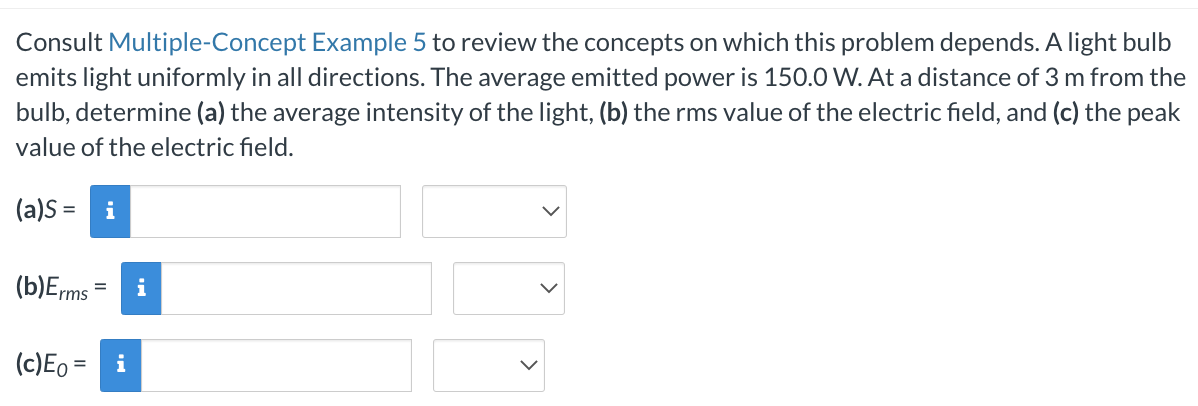 Consult Multiple-Concept Example 5 to review the concepts on which this problem depends. A light bulb
emits light uniformly in all directions. The average emitted power is 150.0 W. At a distance of 3 m from the
bulb, determine (a) the average intensity of the light, (b) the rms value of the electric field, and (c) the peak
value of the electric field.
(a)S = i
(b) Erms
= i
(c) Eo = i