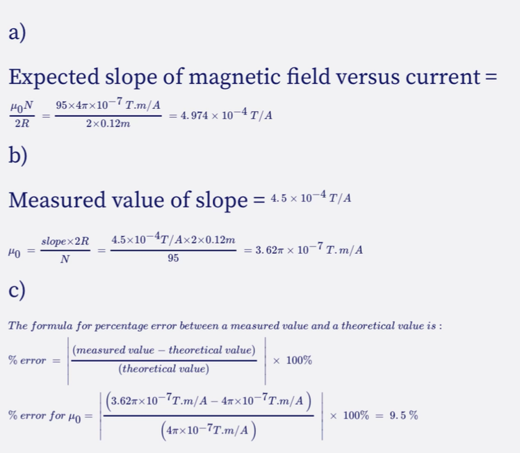a)
Expected slope of magnetic field versus current =
95x4x10-7 T.m/A
4.974 x 10-4 T/A
HON
2R
b)
Measured value of slope = 4.5 × 10−4 T/A
slopex2R 4.5×10 4T/A×2×0.12m
N
95
HO
2x0.12m
% error =
c)
The formula for percentage error between a measured value and a theoretical value is :
(measured value - theoretical value)
(theoretical value)
= 3.62″ × 10−7 T.m/A
% error for Ho=
x 100%
(3.62ñ×10¯7T.m/A — 4ñ×10¯7T.m/A)
(47x10-7T.m/A)
x 100% = 9.5%