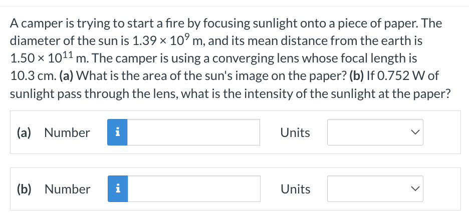 A camper is trying to start a fire by focusing sunlight onto a piece of paper. The
diameter of the sun is 1.39 × 10⁹ m, and its mean distance from the earth is
1.50 × 1011
m. The camper is using a converging lens whose focal length is
10.3 cm. (a) What is the area of the sun's image on the paper? (b) If 0.752 W of
sunlight pass through the lens, what is the intensity of the sunlight at the paper?
(a) Number i
(b) Number i
Units
Units
