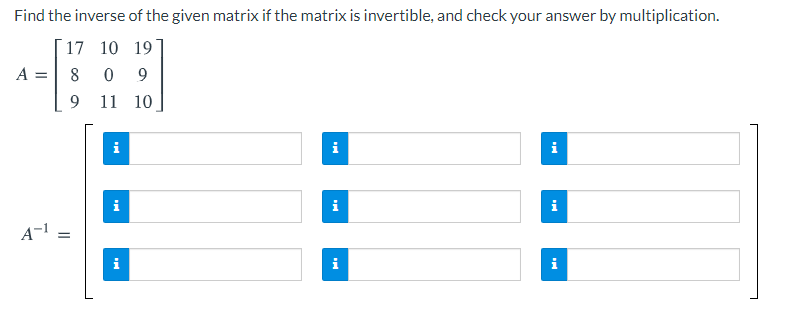 Find the inverse of the given matrix if the matrix is invertible, and check your answer by multiplication.
17 10 19
A =
8
9.
11 10
i
i
i
i
i
A-1
i
i
