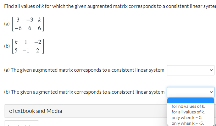 Find all values of k for which the given augmented matrix corresponds to a consistent linear syster
-3 k
3
(a)
9-
6.
6.
-2
k
(b)
5 -1
1
(a) The given augmented matrix corresponds to a consistent linear system
(b) The given augmented matrix corresponds to a consistent linear system
for no values of k.
eTextbook and Media
for all values of k.
only when k = 0.
only when k = -5.
>
