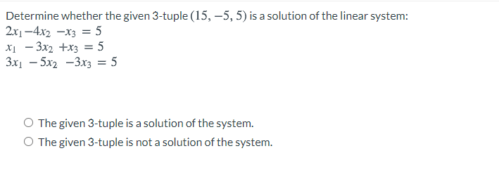 Determine whether the given 3-tuple (15, –5, 5) is a solution of the linear system:
2x1-4x2 -x3 = 5
x1 - 3x2 +x3 = 5
3x1 – 5x2 -3x3 = 5
The given 3-tuple is a solution of the system.
O The given 3-tuple is not a solution of the system.
